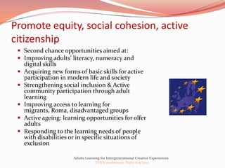 Promote equity, social cohesion, active
citizenship
  Second chance opportunities aimed at:
  Improving adults’ literacy, numeracy and
     digital skills
    Acquiring new forms of basic skills for active
     participation in modern life and society
    Strengthening social inclusion & Active
     community participation through adult
     learning
    Improving access to learning for
     migrants, Roma, disadvantaged groups
    Active ageing: learning opportunities for olfer
     adults
    Responding to the learning needs of people
     with disabilities or in specific situations of
     exclusion

                        Adults Learning for Intergenerational Creative Experiences
                                     EDEN conference, Porto 6-9 2012
 