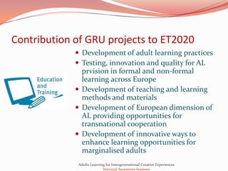 Contribution of GRU projects to ET2020
              Development of adult learning practices
              Testing, innovation and quality for AL
               prvision in formal and non-formal
               learning across Europe
              Development of teaching and learning
               methods and materials
              Development of European dimension of
               AL providing opportunities for
               transnational cooperation
              Development of innovative ways to
               enhance learning opportunities for
               marginalised adults
             Adults Learning for Intergenerational Creative Experiences
                           National Awareness Sessions
 
