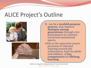 ALICE Project’s Outline
                               IL can be a twofold purpose
                                 process, that improve
                                 dialogue among
                                 generations through civic
                                 participation in common
                                 social and institutional
                                 spaces,
                               while at the same time enacts
                                 processes of informal
                                 learning towards the
                                 achievement, both by adults
                                 and children, of key
                                 competences for lifelong
                                 learning
         Adults Learning for Intergenerational Creative Experiences
                     EDEN conference, Porto 6-9 2012
 