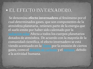     Se denomina efecto invernadero al fenómeno por el cual determinados gases, que son componentes de la atmósfera planetaria, retienen parte de la energía que el suelo emite por haber sido calentado por la radiación solar Afecta a todos los cuerpos planetarios dotados de atmósfera. De acuerdo con la mayoría de la comunidad científica, el efecto invernadero se está viendo acentuado en la Tierra por la emisión de ciertos gases, como el dióxido de carbono y el metano, debido a la actividad humana. El efecto invernadero.