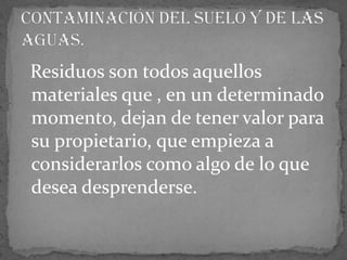 Residuos son todos aquellos materiales que , en un determinado momento, dejan de tener valor para su propietario, que empieza a considerarlos como algo de lo que desea desprenderse.Contaminación del suelo y de las aguas.