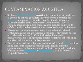Se llama contaminación acústica (o contaminación auditiva) al exceso de sonido que altera las condiciones normales del ambiente en una determinada zona. Si bien el ruido no se acumula, traslada o mantiene en el tiempo como las otras contaminaciones, también puede causar grandes daños en la calidad de vida de las personas si no se controla adecuadamente.El término contaminación acústica hace referencia al ruido (entendido como sonido excesivo y molesto), provocado por las actividades humanas (tráfico, industrias, locales de ocio, aviones, etc.), que produce efectos negativos sobre la salud auditiva, física y mental de las personas.Este término está estrechamente relacionado con el ruido debido a que esta se da cuando el ruido es considerado como un contaminante, es decir, un sonido molesto que puede producir efectos nocivos fisiológicos y psicológicos para una persona o grupo de personas.Contaminación acústica.
