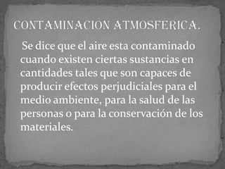    Se dice que el aire esta contaminado cuando existen ciertas sustancias en cantidades tales que son capaces de producir efectos perjudiciales para el medio ambiente, para la salud de las personas o para la conservación de los materiales.Contaminación atmosférica. 