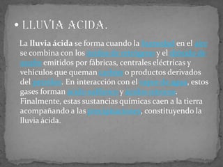    La lluvia ácida se forma cuando la humedad en el aire se combina con los óxidos de nitrógeno y el dióxido de azufre emitidos por fábricas, centrales eléctricas y vehículos que queman carbón o productos derivados del petróleo. En interacción con el vapor de agua, estos gases forman ácido sulfúrico y ácidos nítricos. Finalmente, estas sustancias químicas caen a la tierra acompañando a las precipitaciones, constituyendo la lluvia ácida. Lluvia acida. 
