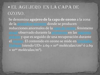    Se denomina agujero de la capa de ozono a la zona de la atmósferaterrestre donde se producen reducciones anormales de la capa de ozono, fenómeno anual observado durante la primavera en las regiones polares y que es seguido de una recuperación durante el verano. El contenido en ozono se mide en Unidades Dobson (siendo UD= 2.69 × 1016 moléculas/cm² ó 2.69 × 1020 moléculas/m²). El agujero  en la capa de ozono. 