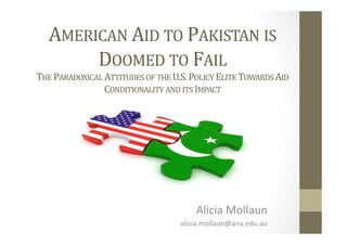 AMERICAN	
  AID	
  TO	
  PAKISTAN	
  IS	
  
DOOMED	
  TO	
  FAIL	
  	
  
THE	
  PARADOXICAL	
  ATTITUDES	
  OF	
  THE	
  U.S.	
  POLICY	
  ELITE	
  TOWARDS	
  AID	
  
CONDITIONALITY	
  AND	
  ITS	
  IMPACT	
  
Alicia	
  Mollaun	
  
alicia.mollaun@anu.edu.au	
  
 