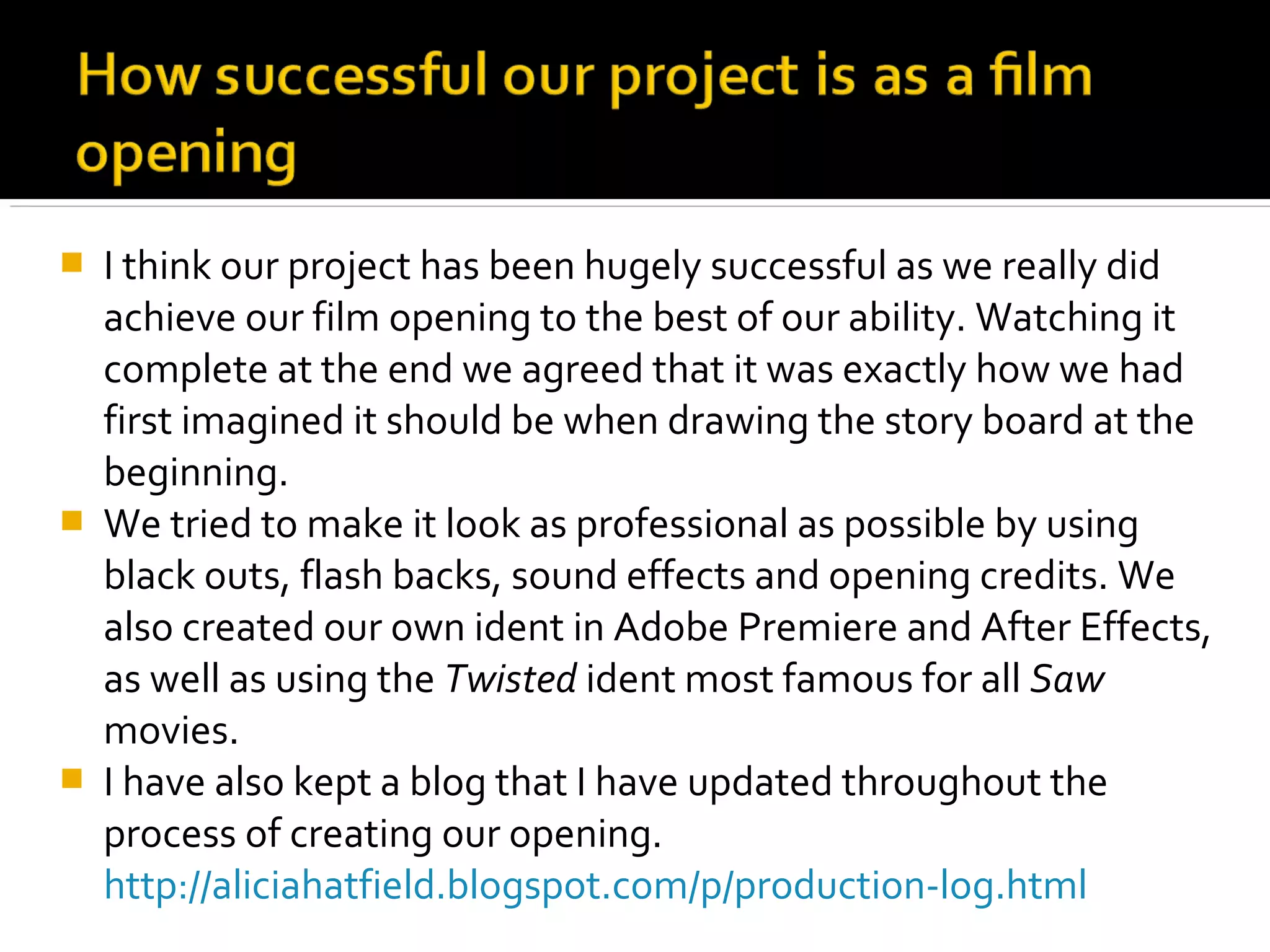    I think our project has been hugely successful as we really did
    achieve our film opening to the best of our ability. Watching it
    complete at the end we agreed that it was exactly how we had
    first imagined it should be when drawing the story board at the
    beginning.
   We tried to make it look as professional as possible by using
    black outs, flash backs, sound effects and opening credits. We
    also created our own ident in Adobe Premiere and After Effects,
    as well as using the Twisted ident most famous for all Saw
    movies.
   I have also kept a blog that I have updated throughout the
    process of creating our opening.
    http://aliciahatfield.blogspot.com/p/production-log.html
 