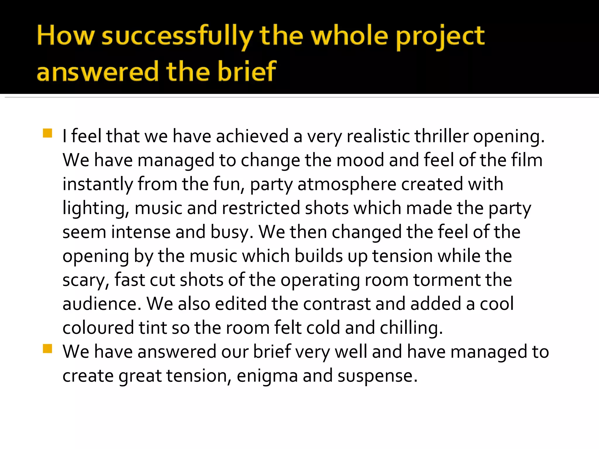    I feel that we have achieved a very realistic thriller opening.
    We have managed to change the mood and feel of the film
    instantly from the fun, party atmosphere created with
    lighting, music and restricted shots which made the party
    seem intense and busy. We then changed the feel of the
    opening by the music which builds up tension while the
    scary, fast cut shots of the operating room torment the
    audience. We also edited the contrast and added a cool
    coloured tint so the room felt cold and chilling.
   We have answered our brief very well and have managed to
    create great tension, enigma and suspense.
 