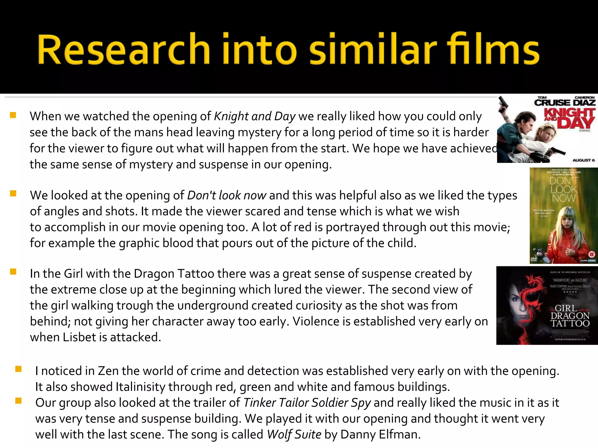    When we watched the opening of Knight and Day we really liked how you could only
    see the back of the mans head leaving mystery for a long period of time so it is harder
    for the viewer to figure out what will happen from the start. We hope we have achieved
    the same sense of mystery and suspense in our opening.

   We looked at the opening of Don't look now and this was helpful also as we liked the types
    of angles and shots. It made the viewer scared and tense which is what we wish
    to accomplish in our movie opening too. A lot of red is portrayed through out this movie;
    for example the graphic blood that pours out of the picture of the child.

   In the Girl with the Dragon Tattoo there was a great sense of suspense created by
    the extreme close up at the beginning which lured the viewer. The second view of
    the girl walking trough the underground created curiosity as the shot was from
    behind; not giving her character away too early. Violence is established very early on
    when Lisbet is attacked.

 I noticed in Zen the world of crime and detection was established very early on with the opening.
  It also showed Italinisity through red, green and white and famous buildings.
 Our group also looked at the trailer of Tinker Tailor Soldier Spy and really liked the music in it as it
  was very tense and suspense building. We played it with our opening and thought it went very
  well with the last scene. The song is called Wolf Suite by Danny Elfman.
 