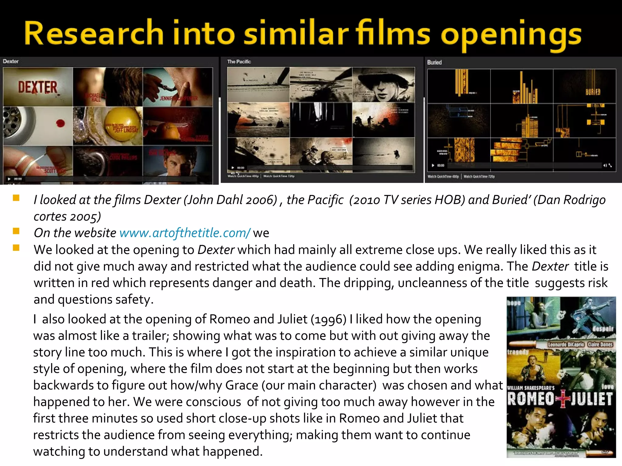  I looked at the films Dexter (John Dahl 2006) , the Pacific (2010 TV series HOB) and Buried’ (Dan Rodrigo
  cortes 2005)
 On the website www.artofthetitle.com/ we
 We looked at the opening to Dexter which had mainly all extreme close ups. We really liked this as it
  did not give much away and restricted what the audience could see adding enigma. The Dexter title is
  written in red which represents danger and death. The dripping, uncleanness of the title suggests risk
  and questions safety.
  I also looked at the opening of Romeo and Juliet (1996) I liked how the opening
  was almost like a trailer; showing what was to come but with out giving away the
  story line too much. This is where I got the inspiration to achieve a similar unique
  style of opening, where the film does not start at the beginning but then works
  backwards to figure out how/why Grace (our main character) was chosen and what
  happened to her. We were conscious of not giving too much away however in the
  first three minutes so used short close-up shots like in Romeo and Juliet that
  restricts the audience from seeing everything; making them want to continue
  watching to understand what happened.
 