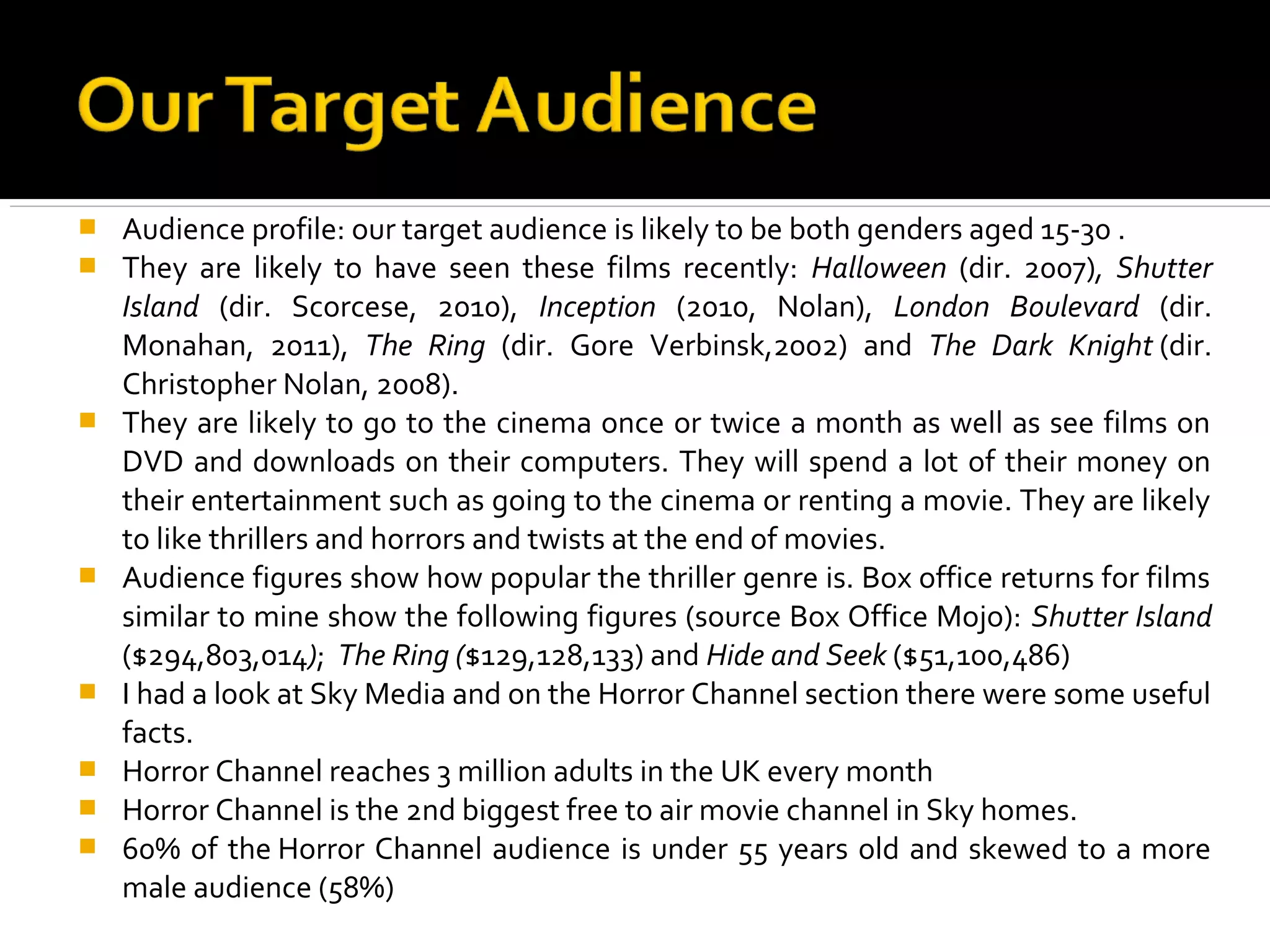    Audience profile: our target audience is likely to be both genders aged 15-30 .
   They are likely to have seen these films recently: Halloween (dir. 2007), Shutter
    Island (dir. Scorcese, 2010), Inception (2010, Nolan), London Boulevard (dir.
    Monahan, 2011), The Ring (dir. Gore Verbinsk,2002) and The Dark Knight (dir.
    Christopher Nolan, 2008).
   They are likely to go to the cinema once or twice a month as well as see films on
    DVD and downloads on their computers. They will spend a lot of their money on
    their entertainment such as going to the cinema or renting a movie. They are likely
    to like thrillers and horrors and twists at the end of movies.
   Audience figures show how popular the thriller genre is. Box office returns for films
    similar to mine show the following figures (source Box Office Mojo): Shutter Island
    ($294,803,014); The Ring ($129,128,133) and Hide and Seek ($51,100,486)
   I had a look at Sky Media and on the Horror Channel section there were some useful
    facts.
   Horror Channel reaches 3 million adults in the UK every month
   Horror Channel is the 2nd biggest free to air movie channel in Sky homes.
   60% of the Horror Channel audience is under 55 years old and skewed to a more
    male audience (58%)
 
