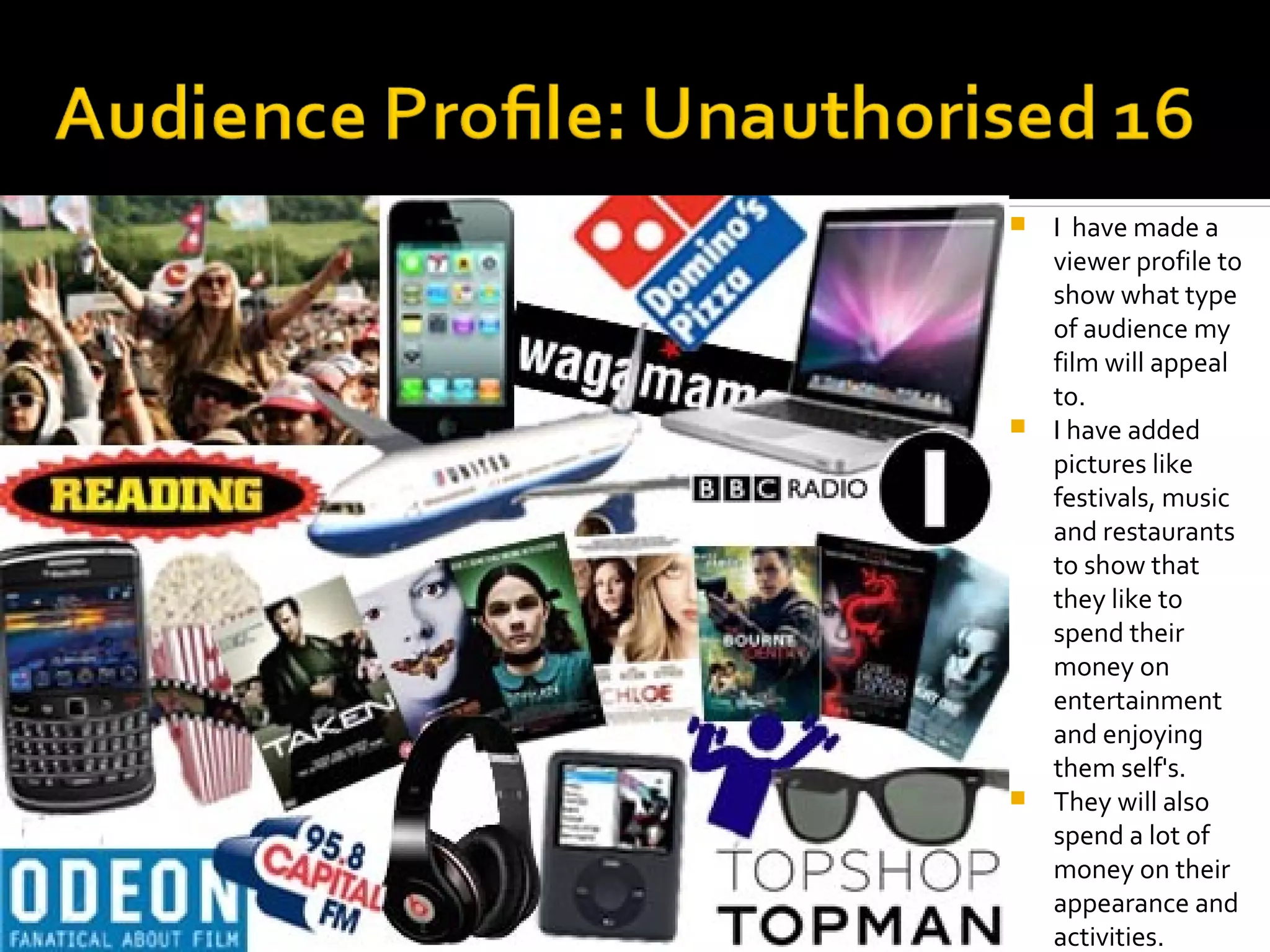  I have made a
  viewer profile to
  show what type
  of audience my
  film will appeal
  to.
 I have added
  pictures like
  festivals, music
  and restaurants
  to show that
  they like to
  spend their
  money on
  entertainment
  and enjoying
  them self's.
 They will also
  spend a lot of
  money on their
  appearance and
  activities.
 