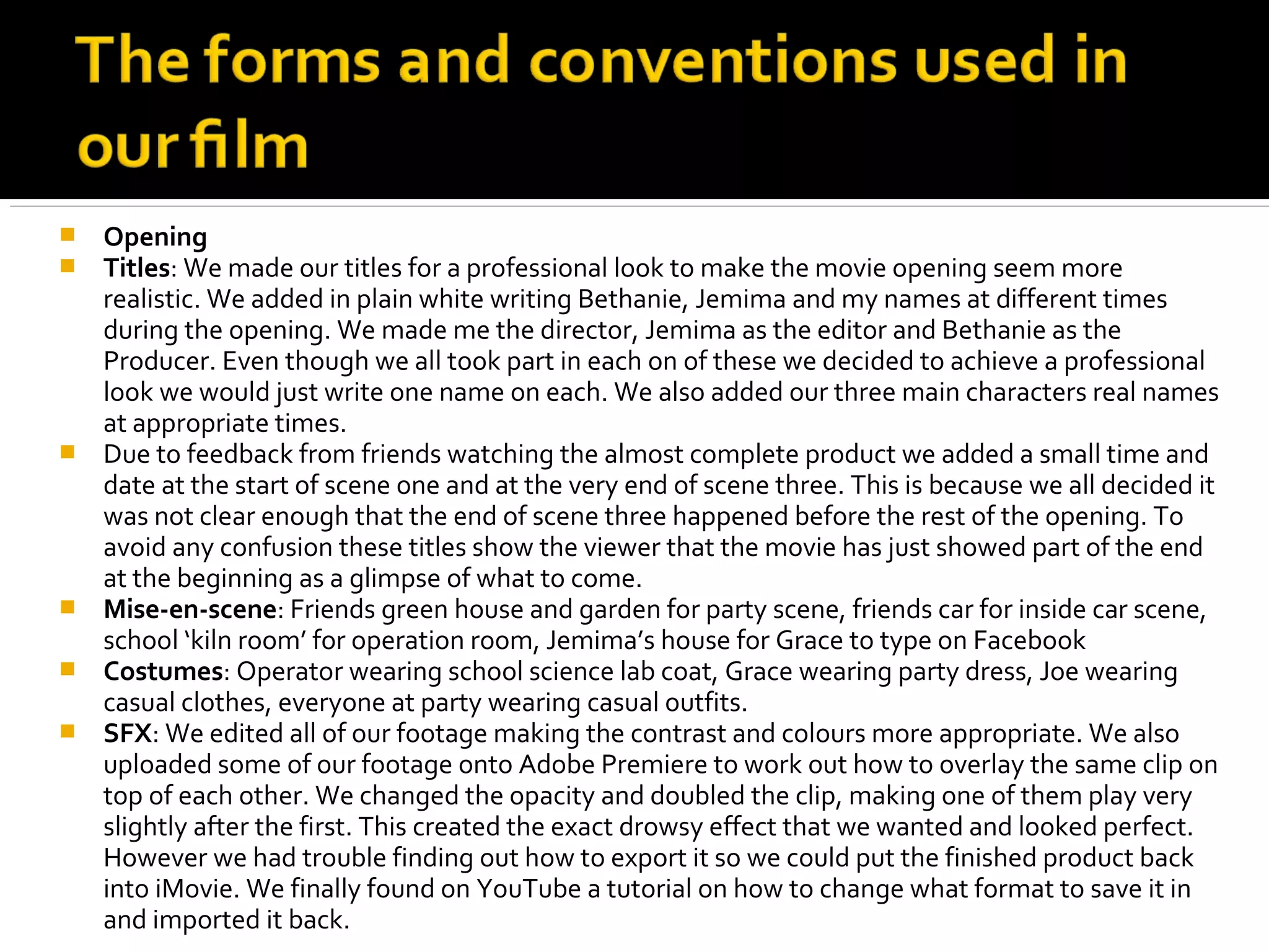    Opening
   Titles: We made our titles for a professional look to make the movie opening seem more
    realistic. We added in plain white writing Bethanie, Jemima and my names at different times
    during the opening. We made me the director, Jemima as the editor and Bethanie as the
    Producer. Even though we all took part in each on of these we decided to achieve a professional
    look we would just write one name on each. We also added our three main characters real names
    at appropriate times.
   Due to feedback from friends watching the almost complete product we added a small time and
    date at the start of scene one and at the very end of scene three. This is because we all decided it
    was not clear enough that the end of scene three happened before the rest of the opening. To
    avoid any confusion these titles show the viewer that the movie has just showed part of the end
    at the beginning as a glimpse of what to come.
   Mise-en-scene: Friends green house and garden for party scene, friends car for inside car scene,
    school ‘kiln room’ for operation room, Jemima’s house for Grace to type on Facebook
   Costumes: Operator wearing school science lab coat, Grace wearing party dress, Joe wearing
    casual clothes, everyone at party wearing casual outfits.
   SFX: We edited all of our footage making the contrast and colours more appropriate. We also
    uploaded some of our footage onto Adobe Premiere to work out how to overlay the same clip on
    top of each other. We changed the opacity and doubled the clip, making one of them play very
    slightly after the first. This created the exact drowsy effect that we wanted and looked perfect.
    However we had trouble finding out how to export it so we could put the finished product back
    into iMovie. We finally found on YouTube a tutorial on how to change what format to save it in
    and imported it back.
 
