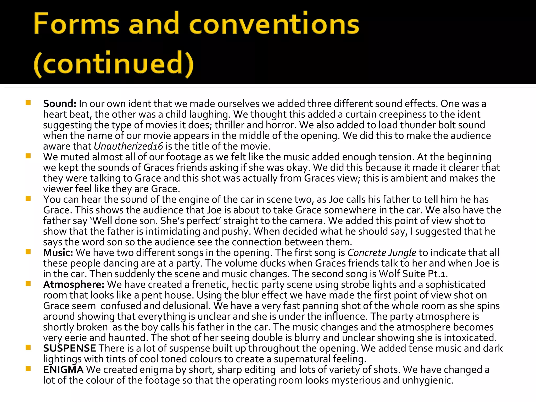    Sound: In our own ident that we made ourselves we added three different sound effects. One was a
    heart beat, the other was a child laughing. We thought this added a curtain creepiness to the ident
    suggesting the type of movies it does; thriller and horror. We also added to load thunder bolt sound
    when the name of our movie appears in the middle of the opening. We did this to make the audience
    aware that Unautherized16 is the title of the movie.
   We muted almost all of our footage as we felt like the music added enough tension. At the beginning
    we kept the sounds of Graces friends asking if she was okay. We did this because it made it clearer that
    they were talking to Grace and this shot was actually from Graces view; this is ambient and makes the
    viewer feel like they are Grace.
   You can hear the sound of the engine of the car in scene two, as Joe calls his father to tell him he has
    Grace. This shows the audience that Joe is about to take Grace somewhere in the car. We also have the
    father say ‘Well done son. She’s perfect’ straight to the camera. We added this point of view shot to
    show that the father is intimidating and pushy. When decided what he should say, I suggested that he
    says the word son so the audience see the connection between them.
   Music: We have two different songs in the opening. The first song is Concrete Jungle to indicate that all
    these people dancing are at a party. The volume ducks when Graces friends talk to her and when Joe is
    in the car. Then suddenly the scene and music changes. The second song is Wolf Suite Pt.1.
   Atmosphere: We have created a frenetic, hectic party scene using strobe lights and a sophisticated
    room that looks like a pent house. Using the blur effect we have made the first point of view shot on
    Grace seem confused and delusional. We have a very fast panning shot of the whole room as she spins
    around showing that everything is unclear and she is under the influence. The party atmosphere is
    shortly broken as the boy calls his father in the car. The music changes and the atmosphere becomes
    very eerie and haunted. The shot of her seeing double is blurry and unclear showing she is intoxicated.
   SUSPENSE There is a lot of suspense built up throughout the opening. We added tense music and dark
    lightings with tints of cool toned colours to create a supernatural feeling.
   ENIGMA We created enigma by short, sharp editing and lots of variety of shots. We have changed a
    lot of the colour of the footage so that the operating room looks mysterious and unhygienic.
 