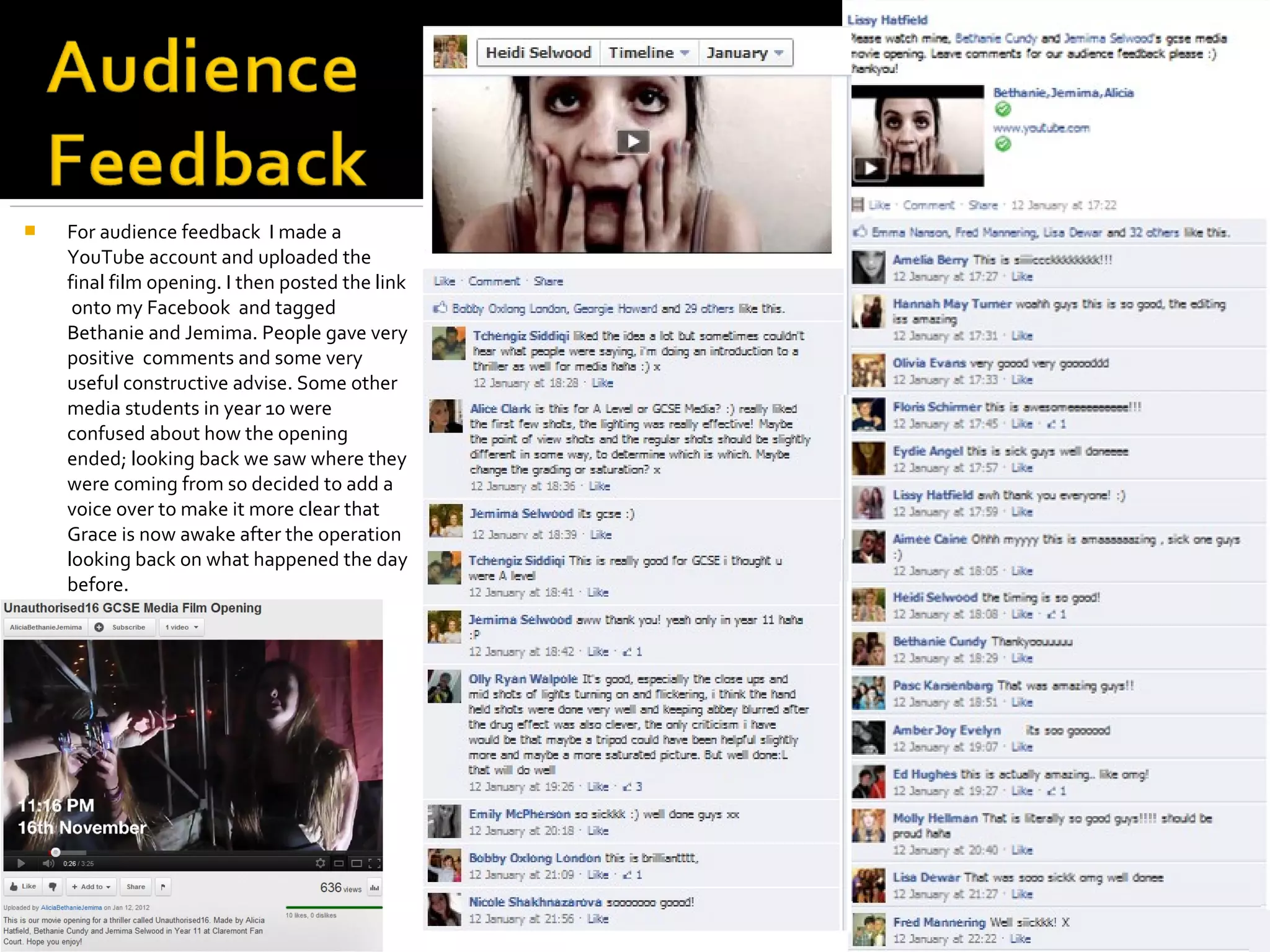    For audience feedback I made a
    YouTube account and uploaded the
    final film opening. I then posted the link
     onto my Facebook and tagged
    Bethanie and Jemima. People gave very
    positive comments and some very
    useful constructive advise. Some other
    media students in year 10 were
    confused about how the opening
    ended; looking back we saw where they
    were coming from so decided to add a
    voice over to make it more clear that
    Grace is now awake after the operation
    looking back on what happened the day
    before.
 