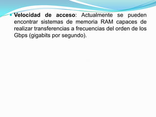  Velocidad de acceso: Actualmente se pueden

encontrar sistemas de memoria RAM capaces de
realizar transferencias a frecuencias del orden de los
Gbps (gigabits por segundo).

 