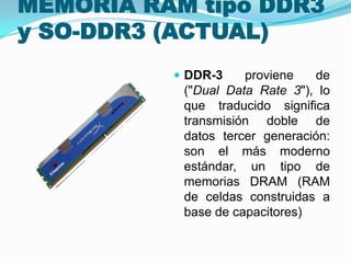 MEMORIA RAM tipo DDR3
y SO-DDR3 (ACTUAL)
 DDR-3

proviene
de
("Dual Data Rate 3"), lo
que traducido significa
transmisión doble de
datos tercer generación:
son el más moderno
estándar, un tipo de
memorias DRAM (RAM
de celdas construidas a
base de capacitores)

 