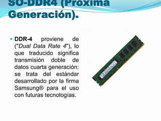 SO-DDR4 (Próxima
Generación).
 DDR-4

proviene
de
("Dual Data Rate 4"), lo
que traducido significa
transmisión doble de
datos cuarta generación:
se trata del estándar
desarrollado por la firma
Samsung® para el uso
con futuras tecnologías.

 