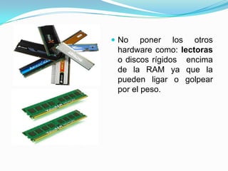  No

poner los otros
hardware como: lectoras
o discos rígidos encima
de la RAM ya que la
pueden ligar o golpear
por el peso.

 