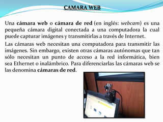 CAMARA WEB
Una cámara web o cámara de red (en inglés: webcam) es una
pequeña cámara digital conectada a una computadora la cual
puede capturar imágenes y transmitirlas a través de Internet.
Las cámaras web necesitan una computadora para transmitir las
imágenes. Sin embargo, existen otras cámaras autónomas que tan
sólo necesitan un punto de acceso a la red informática, bien
sea Ethernet o inalámbrico. Para diferenciarlas las cámaras web se
las denomina cámaras de red.

 