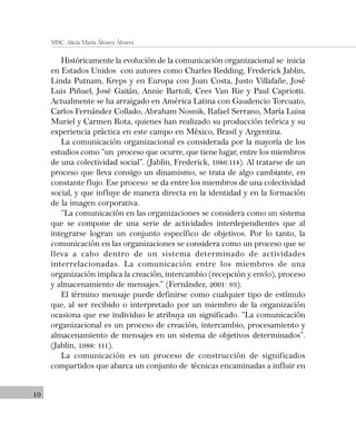 10
MSC. Alicia María Álvarez Álvarez
Históricamente la evolución de la comunicación organizacional se inicia
en Estados Unidos con autores como Charles Redding, Frederick Jablin,
Linda Putnam, Kreps y en Europa con Joan Costa, Justo Villafañe, José
Luis Piñuel, José Gaitán, Annie Bartoli, Cees Van Rie y Paul Capriotti.
Actualmente se ha arraigado en América Latina con Gaudencio Torcuato,
Carlos Fernández Collado, Abraham Nosnik, Rafael Serrano, María Luisa
Muriel y Carmen Rota, quienes han realizado su producción teórica y su
experiencia práctica en este campo en México, Brasil y Argentina.
La comunicación organizacional es considerada por la mayoría de los
estudios como “un proceso que ocurre, que tiene lugar, entre los miembros
de una colectividad social”. (Jablin, Frederick, 1986:114). Al tratarse de un
proceso que lleva consigo un dinamismo, se trata de algo cambiante, en
constante flujo. Ese proceso se da entre los miembros de una colectividad
social, y que influye de manera directa en la identidad y en la formación
de la imagen corporativa.
“La comunicación en las organizaciones se considera como un sistema
que se compone de una serie de actividades interdependientes que al
integrarse logran un conjunto específico de objetivos. Por lo tanto, la
comunicación en las organizaciones se considera como un proceso que se
lleva a cabo dentro de un sistema determinado de actividades
interrelacionadas. La comunicación entre los miembros de una
organización implica la creación, intercambio (recepción y envío), proceso
y almacenamiento de mensajes.” (Fernández, 2001: 93).
El término mensaje puede definirse como cualquier tipo de estímulo
que, al ser recibido o interpretado por un miembro de la organización
ocasiona que ese individuo le atribuya un significado. “La comunicación
organizacional es un proceso de creación, intercambio, procesamiento y
almacenamiento de mensajes en un sistema de objetivos determinados”.
(Jablin, 1988: 111).
La comunicación es un proceso de construcción de significados
compartidos que abarca un conjunto de técnicas encaminadas a influir en
 