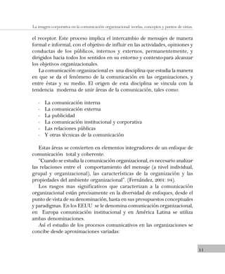 11
La imagen corporativa en la comunicación organizacional: teorías, conceptos y puntos de vistas.
el receptor. Este proceso implica el intercambio de mensajes de manera
formal e informal, con el objetivo de influir en las actividades, opiniones y
conductas de los públicos, internos y externos, permanentemente, y
dirigidos hacia todos los sentidos en su entorno y contexto-para alcanzar
los objetivos organizacionales.
La comunicación organizacional es una disciplina que estudia la manera
en que se da el fenómeno de la comunicación en las organizaciones, y
entre éstas y su medio. El origen de esta disciplina se vincula con la
tendencia moderna de unir áreas de la comunicación, tales como:
- La comunicación interna
- La comunicación externa
- La publicidad
- La comunicación institucional y corporativa
- Las relaciones públicas
- Y otras técnicas de la comunicación
Estas áreas se convierten en elementos integradores de un enfoque de
comunicación total y coherente.
“Cuando se estudia la comunicación organizacional, es necesario analizar
las relaciones entre el comportamiento del mensaje (a nivel individual,
grupal y organizacional), las características de la organización y las
propiedades del ambiente organizacional”. (Fernández, 2001: 94).
Los rasgos mas significativos que caracterizan a la comunicación
organizacional están precisamente en la diversidad de enfoques, desde el
punto de vista de su denominación, hasta en sus presupuestos conceptuales
y paradigmas. En los EEUU se le denomina comunicación organizacional,
en Europa comunicación institucional y en América Latina se utiliza
ambas denominaciones.
Así el estudio de los procesos comunicativos en las organizaciones se
concibe desde aproximaciones variadas:
 