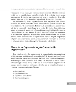 13
La imagen corporativa en la comunicación organizacional: teorías, conceptos y puntos de vistas.
vinculación con el objeto, así como de la convivencia y del entendimiento
social que se manifiesta en todos los niveles de la sociedad como un ex-
tenso campo de estudio que constituyen la base, el impulso del desarrollo
socio-económico, político-ideológico y cultural de las grandes masas.
La comunicación en las organizaciones debe adaptarse a los nuevos
cambios del actual contexto social, caracterizado por la sociedad del
conocimiento y la información. Entonces, la comunicación debe ir más
allá de lo comercial y debe llegar a lo social. De hecho hoy existe una
mayor necesidad de transmitir información y comunicación de la empresa
como sujeto social en el sentido de que el objetivo fundamental no es solo
el de captar un segmento de mercado, sino la formación de una actitud
positiva de los públicos hacia la organización. Aquí la imagen corporativa
adquiere una importancia capital porque al crear valor para la empresa,
se establece como “activo intangible” de carácter estratégico.
Teoría de las Organizaciones y la ComunicaciónTeoría de las Organizaciones y la ComunicaciónTeoría de las Organizaciones y la ComunicaciónTeoría de las Organizaciones y la ComunicaciónTeoría de las Organizaciones y la Comunicación
OrganizacionalOrganizacionalOrganizacionalOrganizacionalOrganizacional
Los estudios sobre los orígenes de la comunicación organizacional
proliferaron en las últimas décadas del siglo XX. A partir de los años 80,
muchos fueron los estudios que con distintos fines y utilizando diversas
metodologías han abordado este tema. La mayoría de estas teorías
establecen principios claros acerca de la comunicación organizacional-
aunque existen muchos enfoques o teorías de la organización-que se
resumen en cuatro categorías básicas.
1.- Teoría clásica
2.- Teoría humanista
3.- Teoría de los sistemas
4.- Teoría contingente
 
