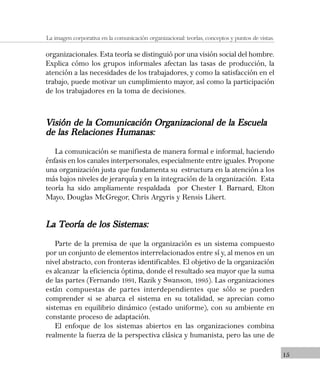 15
La imagen corporativa en la comunicación organizacional: teorías, conceptos y puntos de vistas.
organizacionales. Esta teoría se distinguió por una visión social del hombre.
Explica cómo los grupos informales afectan las tasas de producción, la
atención a las necesidades de los trabajadores, y como la satisfacción en el
trabajo, puede motivar un cumplimiento mayor, así como la participación
de los trabajadores en la toma de decisiones.
Visión de la Comunicación Organizacional de la EscuelaVisión de la Comunicación Organizacional de la EscuelaVisión de la Comunicación Organizacional de la EscuelaVisión de la Comunicación Organizacional de la EscuelaVisión de la Comunicación Organizacional de la Escuela
de las Relaciones Humanas:de las Relaciones Humanas:de las Relaciones Humanas:de las Relaciones Humanas:de las Relaciones Humanas:
La comunicación se manifiesta de manera formal e informal, haciendo
énfasis en los canales interpersonales, especialmente entre iguales. Propone
una organización justa que fundamenta su estructura en la atención a los
más bajos niveles de jerarquía y en la integración de la organización. Esta
teoría ha sido ampliamente respaldada por Chester I. Barnard, Elton
Mayo, Douglas McGregor, Chris Argyris y Rensis Likert.
La Teoría de los Sistemas:La Teoría de los Sistemas:La Teoría de los Sistemas:La Teoría de los Sistemas:La Teoría de los Sistemas:
Parte de la premisa de que la organización es un sistema compuesto
por un conjunto de elementos interrelacionados entre sí y, al menos en un
nivel abstracto, con fronteras identificables. El objetivo de la organización
es alcanzar la eficiencia óptima, donde el resultado sea mayor que la suma
de las partes (Fernando 1991, Razik y Swanson, 1995). Las organizaciones
están compuestas de partes interdependientes que sólo se pueden
comprender si se abarca el sistema en su totalidad, se aprecian como
sistemas en equilibrio dinámico (estado uniforme), con su ambiente en
constante proceso de adaptación.
El enfoque de los sistemas abiertos en las organizaciones combina
realmente la fuerza de la perspectiva clásica y humanista, pero las une de
 