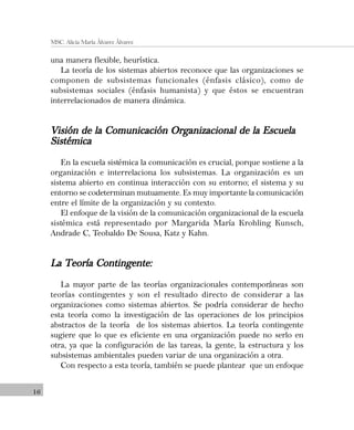 16
MSC. Alicia María Álvarez Álvarez
una manera flexible, heurística.
La teoría de los sistemas abiertos reconoce que las organizaciones se
componen de subsistemas funcionales (énfasis clásico), como de
subsistemas sociales (énfasis humanista) y que éstos se encuentran
interrelacionados de manera dinámica.
Visión de la Comunicación Organizacional de la EscuelaVisión de la Comunicación Organizacional de la EscuelaVisión de la Comunicación Organizacional de la EscuelaVisión de la Comunicación Organizacional de la EscuelaVisión de la Comunicación Organizacional de la Escuela
SistémicaSistémicaSistémicaSistémicaSistémica
En la escuela sistémica la comunicación es crucial, porque sostiene a la
organización e interrelaciona los subsistemas. La organización es un
sistema abierto en continua interacción con su entorno; el sistema y su
entorno se codeterminan mutuamente. Es muy importante la comunicación
entre el límite de la organización y su contexto.
El enfoque de la visión de la comunicación organizacional de la escuela
sistémica está representado por Margarida María Krohling Kunsch,
Andrade C, Teobaldo De Sousa, Katz y Kahn.
La Teoría Contingente:La Teoría Contingente:La Teoría Contingente:La Teoría Contingente:La Teoría Contingente:
La mayor parte de las teorías organizacionales contemporáneas son
teorías contingentes y son el resultado directo de considerar a las
organizaciones como sistemas abiertos. Se podría considerar de hecho
esta teoría como la investigación de las operaciones de los principios
abstractos de la teoría de los sistemas abiertos. La teoría contingente
sugiere que lo que es eficiente en una organización puede no serlo en
otra, ya que la configuración de las tareas, la gente, la estructura y los
subsistemas ambientales pueden variar de una organización a otra.
Con respecto a esta teoría, también se puede plantear que un enfoque
 