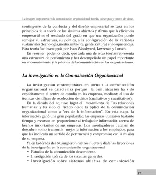 17
La imagen corporativa en la comunicación organizacional: teorías, conceptos y puntos de vistas.
contingente de la conducta y del diseño empresarial se basa en los
principios de la teoría de los sistemas abiertos y afirma que la eficiencia
empresarial es el resultado del grado en que una organización puede
semejar su estructura, su política, a la configuración de las variables
sustanciales (tecnología, medio ambiente, gente, cultura) en los que encaja.
Esta teoría fue investigada por Ivan Woodward, Lawrence y Lorsch.
En resumen podemos decir, que cada una de estas teorías representa
una estructura de pensamiento y han desempeñado un papel importante
en el conocimiento y la práctica de la comunicación en las organizaciones.
La investigación en la Comunicación OrganizacionalLa investigación en la Comunicación OrganizacionalLa investigación en la Comunicación OrganizacionalLa investigación en la Comunicación OrganizacionalLa investigación en la Comunicación Organizacional
La investigación contemporánea en torno a la comunicación
organizacional se caracteriza porque la comunicación ha sido
explícitamente el centro de estudio en las empresas, mediante el uso de
técnicas científicas de recolección de datos (cualitativos y cuantitativos).
En la década del 40, tuvo lugar el movimiento de “las relaciones
humanas” y ha sido calificado desde la óptica de la comunicación
organizacional como la “era de la información”. En esta etapa, la
información ganó una gran popularidad, las empresas utilizaron bastante
tiempo y recursos en proporcionar al trabajador información acerca de
hechos importantes de sus empresas. Los investigadores trataban de
descubrir como transmitir mejor la información a los empleados, para
que les inculcara un sentido de pertenencia y compromiso con la misión
de su empresa.
Ya en la década del 50, surgieron cuatros nuevas y diáfanas direcciones
de la investigación en la comunicación organizacional.
• Estudios de la comunicación descendente.
• Investigación teórica de los sistemas generales.
• Investigación sobre sistemas abiertos de comunicación
 