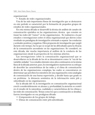 18
MSC. Alicia María Álvarez Álvarez
organizacional.
• Estudio de redes organizacionales.
Una de las más importantes líneas de investigación que se destacaron
en este período se caracterizó por la formación de pequeños grupos de
estudios de redes organizacionales.
En esta misma década se desarrolló la técnica de análisis de canales de
comunicación episódica en las organizaciones, técnica que consiste en
trazar las redes del “rumor” en las organizaciones. Se realizaron a la par
estudios e investigaciones sobre el clima organizacional que dieron como
resultado un paradigma de investigación orientado a separar las conductas
y actitudes positivas y negativas. Otra propuesta de investigación que surgió
durante este tiempo, fue la que se ocupó de las dificultades para la eficacia
de la comunicación ascendente en las organizaciones. Se consideró, en
esta década, dar mucha importancia al análisis de la conducta de las
organizaciones desde la perspectiva de los sistemas abiertos.
Las investigaciones sobre la comunicación organizacional que se
desarrollaron en la década de los 60 se denominaron como: la “era de las
variables aisladas”. Los estudios durante estos años continuaron en la misma
línea de la década anterior, pues, los investigadores mantuvieron su enfoque
de describir las características de las redes y el clima de comunicación
dentro de las organizaciones complejas, las cuales se concentraron en
determinar que perciben los miembros de una organización como analogías
de comunicación de una buena supervisión, y decidir hasta que grado es
un problema la distancia semántica de la información entre jefe y
subordinado en las organizaciones.
En la década del 70, la investigación en comunicación organizacional
creció considerablemente en alcance y profundidad, la atención se centró
en el estudio de la naturaleza, cualidades y características de los climas y
las redes de comunicación. Temas como los que a continuación se detallan,
fueron investigados en esa prodigiosa década:
• Componentes de los grupos de trabajo.
• Climas de comunicación entre jefe-subordinado.
 