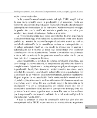 21
La imagen corporativa en la comunicación organizacional: teorías, conceptos y puntos de vistas.
socio- comunicacionales.
De la revolución económico-industrial del siglo XVIII surgió la idea
de una nueva relación entre la producción y el consumo. Hasta ese
momento el concepto de producción estaba subordinado a la satisfacción
del conjunto de necesidades de los individuos. Nacía entonces el concepto
de producción con la acción de introducir productos y servicios para
satisfacer necesidades inexistentes hasta ese momento.
La revolución industrial tuvo como antecedentes de gran importancia
el empleo de la energía artificial que se manifestó entre 1780 y 1860. En ese
período se inventó la producción especializada con lo cual se creó un
modelo de satisfacción de las necesidades masivas, en contraposición con
el trabajo artesanal. Nació de este modo la producción en cadena o
automatizada, los hombres, al tener esas necesidades que satisfacer,
contribuyeron con sus aportaciones a florecer la sociedad de masa, formada
a partir del crecimiento de los procesos manufacturados, con lo que se
hace patente el concepto de fábricas.
Consecutivamente, se produce la segunda revolución industrial, que
trae consigo la automatización, el maquinismo pre-industrial donde la
energía humana deja de ser la protagonista principal para incorporarse a
la producción fabril. Este fenómeno socioeconómico nos ubica en la
sociedad de consumo. La revolución industrial tiene su segunda etapa con
la invención de las redes del transporte motorizado, caminos y carreteras.
El gran impulso de esta revolución fue la invención de la electricidad, en
el período (1790-1870), cuando se desarrollaron también las comunicaciones
telegráficas entre otras. En ese contexto surgen la industria de la
producción y la de la comunicación, del mismo modo que con el
intercambio económico había nacido el concepto de mensaje; todo ello
producto de una cultura organizacional reciente. Por tales hechos se afirma
que la organización empresarial es el fruto de la cultura tecnológica de la
era industrial. (Costa, 1999).
A todo lo anterior se añade la observación sobre los cien años del
management en los EEUU, lo que marcaría un acontecimiento importante
 
