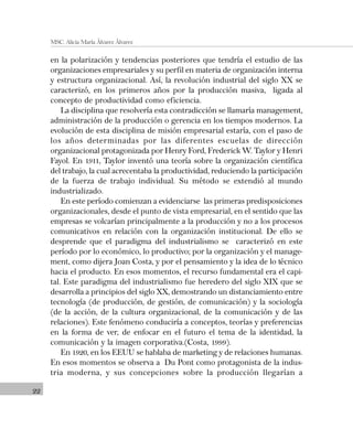 22
MSC. Alicia María Álvarez Álvarez
en la polarización y tendencias posteriores que tendría el estudio de las
organizaciones empresariales y su perfil en materia de organización interna
y estructura organizacional. Así, la revolución industrial del siglo XX se
caracterizó, en los primeros años por la producción masiva, ligada al
concepto de productividad como eficiencia.
La disciplina que resolvería esta contradicción se llamaría management,
administración de la producción o gerencia en los tiempos modernos. La
evolución de esta disciplina de misión empresarial estaría, con el paso de
los años determinadas por las diferentes escuelas de dirección
organizacional protagonizada por Henry Ford, Frederick W. Taylor y Henri
Fayol. En 1911, Taylor inventó una teoría sobre la organización científica
del trabajo, la cual acrecentaba la productividad, reduciendo la participación
de la fuerza de trabajo individual. Su método se extendió al mundo
industrializado.
En este período comienzan a evidenciarse las primeras predisposiciones
organizacionales, desde el punto de vista empresarial, en el sentido que las
empresas se volcarían principalmente a la producción y no a los procesos
comunicativos en relación con la organización institucional. De ello se
desprende que el paradigma del industrialismo se caracterizó en este
período por lo económico, lo productivo; por la organización y el manage-
ment, como dijera Joan Costa, y por el pensamiento y la idea de lo técnico
hacia el producto. En esos momentos, el recurso fundamental era el capi-
tal. Este paradigma del industrialismo fue heredero del siglo XIX que se
desarrolla a principios del siglo XX, demostrando un distanciamiento entre
tecnología (de producción, de gestión, de comunicación) y la sociología
(de la acción, de la cultura organizacional, de la comunicación y de las
relaciones). Este fenómeno conduciría a conceptos, teorías y preferencias
en la forma de ver, de enfocar en el futuro el tema de la identidad, la
comunicación y la imagen corporativa.(Costa, 1999).
En 1920, en los EEUU se hablaba de marketing y de relaciones humanas.
En esos momentos se observa a Du Pont como protagonista de la indus-
tria moderna, y sus concepciones sobre la producción llegarían a
 