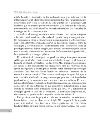 24
MSC. Alicia María Álvarez Álvarez
estaba basado en los efectos de los medios de masa y su relación con la
influencia personal. El movimiento de dinámica de grupo fue ampliamente
desarrollado por él en los EEUU. El otro puntal fue el psicólogo Carl
Hovland, que se interesó por la comunicación y los cambios de actitudes,
estructurando una teoría científica moderna en relación con la teoría y la
investigación de la comunicación.
Al analizar el management europeo se observa como este se antepuso
a la visión estadounidense polarizada a lo productivo y a lo organizativo.
En Europa no se niega la producción ni la organización, y se le superpone
una visión diferente, orientada a partir de las ciencias sociales, como la
sociología y la comunicación. Evidentemente esta concepción sobre el
paradigma europeo es más integral, mas acabada que la concepción con la
cual el modelo norteamericano asume este fenómeno sobre la producción,
la organización y la imagen pública.
Un testimonio del paradigma europeo lo constituye la empresa alemana
AEG, que en el año 1908 creaba sin percibirlo, lo que en el futuro se
llamaría identidad corporativa, (Costa, 1999). AEG incorporó a su equipo
de trabajo a dos especialistas sin precedentes para las empresas de la
época: el arquitecto y artista gráfico alemán Peter Behrens y el sociólogo
austriaco Otto Neurath. Estos fueron los primeros “asesores de la
comunicación corporativa”. Ellos crearon una imagen integral, única para
esta compañía, diseñando un programa que por primera vez integraba las
producciones y la comunicación como un concepto unitario. Crearon,
además identificadores visuales y desarrollaron acciones de comunicación
como parte de una estrategia, lo que contribuyó indudablemente a una
cultura de empresa como antecedente de lo que sería, en la actualidad, el
concepto global o total de la identidad. La identidad corporativa es,
obviamente, un producto de la segunda revolución industrial.
Europa tiene una larga y rica tradición de estudios, especialmente
humanísticos, como se observa en el siglo XX, después de la segunda
guerra mundial. Las teorías e investigaciones se centraron
fundamentalmente en la prensa escrita, en una primera etapa, por lo que
 