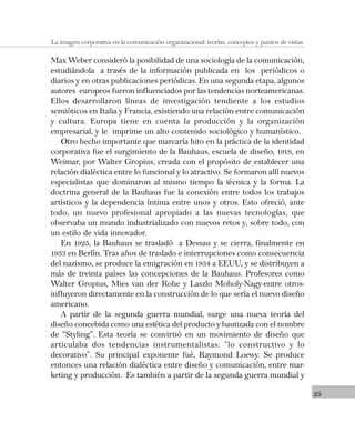 25
La imagen corporativa en la comunicación organizacional: teorías, conceptos y puntos de vistas.
Max Weber consideró la posibilidad de una sociología de la comunicación,
estudiándola a través de la información publicada en los periódicos o
diarios y en otras publicaciones periódicas. En una segunda etapa, algunos
autores europeos fueron influenciados por las tendencias norteamericanas.
Ellos desarrollaron líneas de investigación tendiente a los estudios
semióticos en Italia y Francia, existiendo una relación entre comunicación
y cultura. Europa tiene en cuenta la producción y la organización
empresarial, y le imprime un alto contenido sociológico y humanístico.
Otro hecho importante que marcaría hito en la práctica de la identidad
corporativa fue el surgimiento de la Bauhaus, escuela de diseño, 1919, en
Weimar, por Walter Gropius, creada con el propósito de establecer una
relación dialéctica entre lo funcional y lo atractivo. Se formaron allí nuevos
especialistas que dominaron al mismo tiempo la técnica y la forma. La
doctrina general de la Bauhaus fue la conexión entre todos los trabajos
artísticos y la dependencia íntima entre unos y otros. Esto ofreció, ante
todo, un nuevo profesional apropiado a las nuevas tecnologías, que
observaba un mundo industrializado con nuevos retos y, sobre todo, con
un estilo de vida innovador.
En 1925, la Bauhaus se trasladó a Dessau y se cierra, finalmente en
1933 en Berlín. Tras años de traslado e interrupciones como consecuencia
del nazismo, se produce la emigración en 1934 a EEUU, y se distribuyen a
más de treinta países las concepciones de la Bauhaus. Profesores como
Walter Gropius, Mies van der Rohe y Laszlo Moholy-Nagy-entre otros-
influyeron directamente en la construcción de lo que sería el nuevo diseño
americano.
A partir de la segunda guerra mundial, surge una nueva teoría del
diseño concebida como una estética del producto y bautizada con el nombre
de “Styling”. Esta teoría se convirtió en un movimiento de diseño que
articulaba dos tendencias instrumentalistas: “lo constructivo y lo
decorativo”. Su principal exponente fué, Raymond Loewy. Se produce
entonces una relación dialéctica entre diseño y comunicación, entre mar-
keting y producción. Es también a partir de la segunda guerra mundial y
 