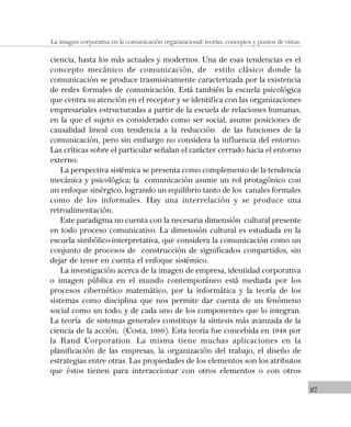 27
La imagen corporativa en la comunicación organizacional: teorías, conceptos y puntos de vistas.
ciencia, hasta los más actuales y modernos. Una de esas tendencias es el
concepto mecánico de comunicación, de estilo clásico donde la
comunicación se produce trasmisivamente caracterizada por la existencia
de redes formales de comunicación. Está también la escuela psicológica
que centra su atención en el receptor y se identifica con las organizaciones
empresariales estructuradas a partir de la escuela de relaciones humanas,
en la que el sujeto es considerado como ser social, asume posiciones de
causalidad lineal con tendencia a la reducción de las funciones de la
comunicación, pero sin embargo no considera la influencia del entorno.
Las críticas sobre el particular señalan el carácter cerrado hacia el entorno
externo.
La perspectiva sistémica se presenta como complemento de la tendencia
mecánica y psicológica; la comunicación asume un rol protagónico con
un enfoque sinérgico, logrando un equilibrio tanto de los canales formales
como de los informales. Hay una interrelación y se produce una
retroalimentación.
Este paradigma no cuenta con la necesaria dimensión cultural presente
en todo proceso comunicativo. La dimensión cultural es estudiada en la
escuela simbólico-interpretativa, que considera la comunicación como un
conjunto de procesos de construcción de significados compartidos, sin
dejar de tener en cuenta el enfoque sistémico.
La investigación acerca de la imagen de empresa, identidad corporativa
o imagen pública en el mundo contemporáneo está mediada por los
procesos cibernético matemático, por la informática y la teoría de los
sistemas como disciplina que nos permite dar cuenta de un fenómeno
social como un todo, y de cada uno de los componentes que lo integran.
La teoría de sistemas generales constituye la síntesis más avanzada de la
ciencia de la acción, (Costa, 1999). Esta teoría fue concebida en 1948 por
la Rand Corporation. La misma tiene muchas aplicaciones en la
planificación de las empresas, la organización del trabajo, el diseño de
estrategias entre otras. Las propiedades de los elementos son los atributos
que éstos tienen para interaccionar con otros elementos o con otros
 
