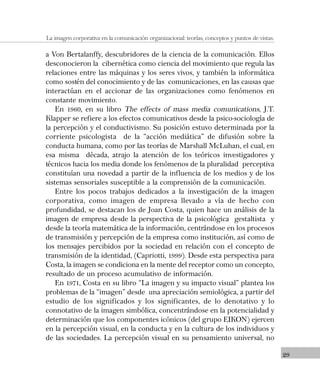 29
La imagen corporativa en la comunicación organizacional: teorías, conceptos y puntos de vistas.
a Von Bertalanffy, descubridores de la ciencia de la comunicación. Ellos
desconocieron la cibernética como ciencia del movimiento que regula las
relaciones entre las máquinas y los seres vivos, y también la informática
como sostén del conocimiento y de las comunicaciones, en las causas que
interactúan en el accionar de las organizaciones como fenómenos en
constante movimiento.
En 1960, en su libro The effects of mass media comunications, J.T.
Klapper se refiere a los efectos comunicativos desde la psico-sociología de
la percepción y el conductivismo. Su posición estuvo determinada por la
corriente psicologista de la “acción mediática” de difusión sobre la
conducta humana, como por las teorías de Marshall McLuhan, el cual, en
esa misma década, atrajo la atención de los teóricos investigadores y
técnicos hacia los media donde los fenómenos de la pluralidad perceptiva
constituían una novedad a partir de la influencia de los medios y de los
sistemas sensoriales susceptible a la comprensión de la comunicación.
Entre los pocos trabajos dedicados a la investigación de la imagen
corporativa, como imagen de empresa llevado a vía de hecho con
profundidad, se destacan los de Joan Costa, quien hace un análisis de la
imagen de empresa desde la perspectiva de la psicológica gestaltista y
desde la teoría matemática de la información, centrándose en los procesos
de transmisión y percepción de la empresa como institución, así como de
los mensajes percibidos por la sociedad en relación con el concepto de
transmisión de la identidad, (Capriotti, 1999). Desde esta perspectiva para
Costa, la imagen se condiciona en la mente del receptor como un concepto,
resultado de un proceso acumulativo de información.
En 1971, Costa en su libro “La imagen y su impacto visual” plantea los
problemas de la “imagen” desde una apreciación semiológica, a partir del
estudio de los significados y los significantes, de lo denotativo y lo
connotativo de la imagen simbólica, concentrándose en la potencialidad y
determinación que los componentes icónicos (del grupo EIKON) ejercen
en la percepción visual, en la conducta y en la cultura de los individuos y
de las sociedades. La percepción visual en su pensamiento universal, no
 
