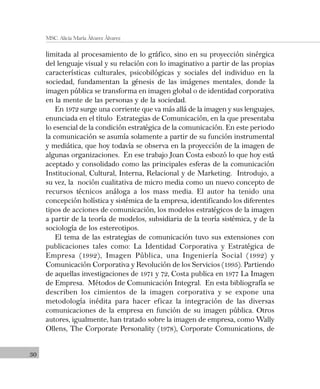 30
MSC. Alicia María Álvarez Álvarez
limitada al procesamiento de lo gráfico, sino en su proyección sinérgica
del lenguaje visual y su relación con lo imaginativo a partir de las propias
características culturales, psicobilógicas y sociales del individuo en la
sociedad, fundamentan la génesis de las imágenes mentales, donde la
imagen pública se transforma en imagen global o de identidad corporativa
en la mente de las personas y de la sociedad.
En 1972 surge una corriente que va más allá de la imagen y sus lenguajes,
enunciada en el título Estrategias de Comunicación, en la que presentaba
lo esencial de la condición estratégica de la comunicación. En este periodo
la comunicación se asumía solamente a partir de su función instrumental
y mediática, que hoy todavía se observa en la proyección de la imagen de
algunas organizaciones. En ese trabajo Joan Costa esbozó lo que hoy está
aceptado y consolidado como las principales esferas de la comunicación
Institucional, Cultural, Interna, Relacional y de Marketing. Introdujo, a
su vez, la noción cualitativa de micro media como un nuevo concepto de
recursos técnicos análoga a los mass media. El autor ha tenido una
concepción holística y sistémica de la empresa, identificando los diferentes
tipos de acciones de comunicación, los modelos estratégicos de la imagen
a partir de la teoría de modelos, subsidiaria de la teoría sistémica, y de la
sociología de los estereotipos.
El tema de las estrategias de comunicación tuvo sus extensiones con
publicaciones tales como: La Identidad Corporativa y Estratégica de
Empresa (1992), Imagen Pública, una Ingeniería Social (1992) y
Comunicación Corporativa y Revolución de los Servicios (1995). Partiendo
de aquellas investigaciones de 1971 y 72, Costa publica en 1977 La Imagen
de Empresa. Métodos de Comunicación Integral. En esta bibliografía se
describen los cimientos de la imagen corporativa y se expone una
metodología inédita para hacer eficaz la integración de las diversas
comunicaciones de la empresa en función de su imagen pública. Otros
autores, igualmente, han tratado sobre la imagen de empresa, como Wally
Ollens, The Corporate Personality (1978), Corporate Comunications, de
 