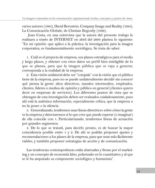 31
La imagen corporativa en la comunicación organizacional: teorías, conceptos y puntos de vistas.
varios autores (1983), David Bernstein, Company Image and Reality (1984),
La Comunicación Globale, de Chistian Regouby (1988).
Joan Costa, en una entrevista que la autora del presente trabajo le
realizara a través de INTERNET en abril del 2004 plantea lo siguiente:
“En mi opinión -que aplico a la práctica- la investigación para la imagen
corporativa, es fundamentalmente sociológica. Se trata de saber:
1. Cuál es el proyecto de empresa, sus planes estratégicos para el medio
y largo plazos, y obtener con estos datos un perfil bien inteligible de lo
que se planea, para que la imagen pública que se vaya a generar,
corresponda a la realidad de la empresa.
2. Esta visión unilateral debe ser “cotejada” con la visión que el público
tiene de la empresa, pues no se puede unilateralmente decidir sin conocer
qué piensa la gente: altos directivos, mandos intermedios, empleados,
clientes, líderes o medios de opinión y público en general (clientes quiero
decir en empresas de servicios). Los diferentes puntos de vista que se
obtengan de esta investigación deben ser evaluados cuidadosamente, pues
ahí está la auténtica información, especialmente crítica, que la empresa o
no la posee o la silencia.
3. Generalizando, tendremos unas líneas directrices sobre cómo la gente
ve la empresa y detectaremos si lo que cree que puede esperar (o imaginar)
de ella coincide con 1. Particularizando, tendremos líneas de actuación
por grandes segmentos.
4. De lo que se tratará, para decirlo pronto, es de buscar la mayor
coincidencia posible entre 1 y 2. De ahí se podrán proponer ajustes y
recomendaciones a los planes de la empresa, para que sean más fácilmente
viables, y también proponer estrategias de acción y de comunicación.
Las tendencias contemporáneas están abarcadas y llenas por el market-
ing y un concepto de economía falso, polarizado en lo cuantitativo y al que
se le ha amputado su componente sociológico y humanista”.
 