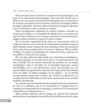 32
MSC. Alicia María Álvarez Álvarez
Este autor optó para el estudio de la imagen la vía epistemológica, que
parte de la observación fenomenológica, una teoría del método que el
definió como una teoría orientada hacia la búsqueda de los conocimientos
de un hecho que aparece en la conciencia, ese hecho es la imagen pública,
la imagen corporativa. El mismo enfoca el estudio de la imagen corporativa
como un fenómeno social, económico y cultural.
Estas investigaciones implicaron el estudio semiótico, teniendo en
cuenta que la imagen es un intangible de significaciones, un producto de
signos; el autor intentó conocer el origen, mecanismos de formación de la
imagen mental, teniendo en cuenta los efectos sociales.
En la vertiente empresarial Costa situó sus observaciones sobre la
imagen de empresa en la teoría de la comunicación, haciendo un aporte
importantísimo desde el punto de vista conceptual. Tomó las enseñanzas
de la ciencia de la comunicación en los autores: Shannon, Wiener, Moles
y Mckay y las aplicó a los problemas de interacción de las empresas con
sus públicos en función de la imagen.
Por otro lado ordenó las ideas desde una orientación metodológica y
funcional, siguiendo el recorrido de la teoría a la experimentación y de
ésta al método. De esa manera desarrolló, por primera vez, un trabajo
metodológico sobre la disciplina de la identidad corporativa, cuerpo
metodológico que es hoy plenamente actual, demostrando que era
imprescindible la segmentación exhaustiva del campo social. Este método
tiene por objeto “el análisis tipológico de los públicos”. Es un método
completamente operacional y táctico que facilita la integración y la
coordinación de los diferentes recursos de la comunicación en un contexto
mediático diversificado.
Los métodos que introdujo Joan Costa, proporcionaron el conocimiento
de todo un vocabulario, que se ha incorporado al lenguaje técnico y
constituyó un instrumento de la estrategia y la acción de la comunicación
empresarial, en la década de los 70.
Otros trabajos ulteriores sobre la imagen de empresa han aparecido
desde entonces especialmente los de Olins (1978) y Bernstein (1984); cuyos
 