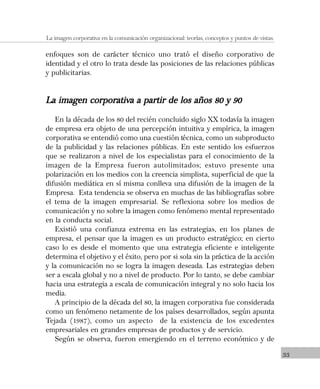 33
La imagen corporativa en la comunicación organizacional: teorías, conceptos y puntos de vistas.
enfoques son de carácter técnico uno trató el diseño corporativo de
identidad y el otro lo trata desde las posiciones de las relaciones públicas
y publicitarias.
La imagen corporativa a partir de los años 80 y 90La imagen corporativa a partir de los años 80 y 90La imagen corporativa a partir de los años 80 y 90La imagen corporativa a partir de los años 80 y 90La imagen corporativa a partir de los años 80 y 90
En la década de los 80 del recién concluido siglo XX todavía la imagen
de empresa era objeto de una percepción intuitiva y empírica, la imagen
corporativa se entendió como una cuestión técnica, como un subproducto
de la publicidad y las relaciones públicas. En este sentido los esfuerzos
que se realizaron a nivel de los especialistas para el conocimiento de la
imagen de la Empresa fueron autolimitados; estuvo presente una
polarización en los medios con la creencia simplista, superficial de que la
difusión mediática en sí misma conlleva una difusión de la imagen de la
Empresa. Esta tendencia se observa en muchas de las bibliografías sobre
el tema de la imagen empresarial. Se reflexiona sobre los medios de
comunicación y no sobre la imagen como fenómeno mental representado
en la conducta social.
Existió una confianza extrema en las estrategias, en los planes de
empresa, el pensar que la imagen es un producto estratégico; en cierto
caso lo es desde el momento que una estrategia eficiente e inteligente
determina el objetivo y el éxito, pero por si sola sin la práctica de la acción
y la comunicación no se logra la imagen deseada. Las estrategias deben
ser a escala global y no a nivel de producto. Por lo tanto, se debe cambiar
hacia una estrategia a escala de comunicación integral y no solo hacia los
media.
A principio de la década del 80, la imagen corporativa fue considerada
como un fenómeno netamente de los países desarrollados, según apunta
Tejada (1987), como un aspecto de la existencia de los excedentes
empresariales en grandes empresas de productos y de servicio.
Según se observa, fueron emergiendo en el terreno económico y de
 