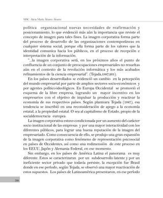 34
MSC. Alicia María Álvarez Álvarez
política organizacional nuevas necesidades de reafirmación y
posicionamiento, lo que evidenció más aún la importancia que reviste el
concepto de imagen para tales fines. La imagen corporativa forma parte
del proceso de desarrollo de las organizaciones contemporáneas en
cualquier sistema social, porque ella forma parte de los valores que la
identidad comunica hacia los públicos, en el proceso de recepción e
interpretación de la información.
“…la imagen corporativa será, en los próximos años el punto de
confluencia de un conjunto de preocupaciones empresariales no resueltas
aún en el contexto de la revolución informática y los más acabados
refinamientos de la ciencia empresarial”. (Tejada,1987:201).
En los países desarrollados se evidenció un cambio en la percepción
del mundo empresarial por parte de amplios sectores socio-económicos y
por agentes político-ideológicos. En Europa Occidental se promovió el
esquema de la libre empresa, logrando un mayor incentivo en los
empresarios con el objetivo de impulsar la producción y reactivar la
economía de sus respectivos países. Según planteara Tejada (1987), esa
tendencia se inscribió en una reconsideración de apego a la economía
estatal, a la propiedad estatal. O sea al capitalismo de Estado, propio de la
socialdemocracia europea.
La imagen corporativa estuvo condicionada por un aumento del carácter
socio institucional de las empresas y por una mayor interactividad con los
diferentes públicos, para lograr una buena reputación de la imagen del
empresariado. Como consecuencia de ello, se produjo una gran expansión
de la imagen corporativa como fenómeno de representación psicosocial
en países de Occidentes, así como una redimensión de este proceso en
los EEUU, Japón y Alemania Federal, en ese momento.
Sin embargo, en los países de América Latina el panorama es muy
diferente. Estos se caracterizaran por un subdesarrollo latente y por un
ineficiente sector privado que todavía persiste, la excepción fue Brasil
donde en ese período, según Tejada, se observó una mayor reactivación de
estos supuestos. Los países de Latinoamérica presentaron, en ese período
 