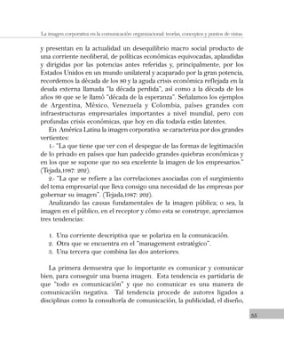 35
La imagen corporativa en la comunicación organizacional: teorías, conceptos y puntos de vistas.
y presentan en la actualidad un desequilibrio macro social producto de
una corriente neoliberal, de políticas económicas equivocadas, aplaudidas
y dirigidas por las potencias antes referidas y, principalmente, por los
Estados Unidos en un mundo unilateral y acaparado por la gran potencia,
recordemos la década de los 80 y la aguda crisis económica reflejada en la
deuda externa llamada “la década perdida”, así como a la década de los
años 90 que se le llamó “década de la esperanza”. Señalamos los ejemplos
de Argentina, México, Venezuela y Colombia, países grandes con
infraestructuras empresariales importantes a nivel mundial, pero con
profundas crisis económicas, que hoy en día todavía están latentes.
En América Latina la imagen corporativa se caracteriza por dos grandes
vertientes:
1.- “La que tiene que ver con el despegue de las formas de legitimación
de lo privado en países que han padecido grandes quiebras económicas y
en los que se supone que no sea excelente la imagen de los empresarios.”
(Tejada,1987: 202).
2.- “La que se refiere a las correlaciones asociadas con el surgimiento
del tema empresarial que lleva consigo una necesidad de las empresas por
gobernar su imagen”. (Tejada,1987: 202).
Analizando las causas fundamentales de la imagen pública; o sea, la
imagen en el público, en el receptor y cómo esta se construye, apreciamos
tres tendencias:
1. Una corriente descriptiva que se polariza en la comunicación.
2. Otra que se encuentra en el “management estratégico”.
3. Una tercera que combina las dos anteriores.
La primera demuestra que lo importante es comunicar y comunicar
bien, para conseguir una buena imagen. Esta tendencia es partidaria de
que “todo es comunicación” y que no comunicar es una manera de
comunicación negativa. Tal tendencia procede de autores ligados a
disciplinas como la consultoría de comunicación, la publicidad, el diseño,
 