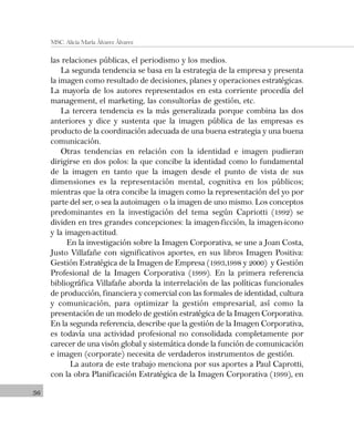36
MSC. Alicia María Álvarez Álvarez
las relaciones públicas, el periodismo y los medios.
La segunda tendencia se basa en la estrategia de la empresa y presenta
la imagen como resultado de decisiones, planes y operaciones estratégicas.
La mayoría de los autores representados en esta corriente procedía del
management, el marketing, las consultorías de gestión, etc.
La tercera tendencia es la más generalizada porque combina las dos
anteriores y dice y sustenta que la imagen pública de las empresas es
producto de la coordinación adecuada de una buena estrategia y una buena
comunicación.
Otras tendencias en relación con la identidad e imagen pudieran
dirigirse en dos polos: la que concibe la identidad como lo fundamental
de la imagen en tanto que la imagen desde el punto de vista de sus
dimensiones es la representación mental, cognitiva en los públicos;
mientras que la otra concibe la imagen como la representación del yo por
parte del ser, o sea la autoimagen o la imagen de uno mismo. Los conceptos
predominantes en la investigación del tema según Capriotti (1992) se
dividen en tres grandes concepciones: la imagen-ficción, la imagen-icono
y la imagen-actitud.
En la investigación sobre la Imagen Corporativa, se une a Joan Costa,
Justo Villafañe con significativos aportes, en sus libros Imagen Positiva:
Gestión Estratégica de la Imagen de Empresa (1993,1998 y 2000) y Gestión
Profesional de la Imagen Corporativa (1999). En la primera referencia
bibliográfica Villafañe aborda la interrelación de las políticas funcionales
de producción, financiera y comercial con las formales de identidad, cultura
y comunicación, para optimizar la gestión empresarial, así como la
presentación de un modelo de gestión estratégica de la Imagen Corporativa.
En la segunda referencia, describe que la gestión de la Imagen Corporativa,
es todavía una actividad profesional no consolidada completamente por
carecer de una visón global y sistemática donde la función de comunicación
e imagen (corporate) necesita de verdaderos instrumentos de gestión.
La autora de este trabajo menciona por sus aportes a Paul Caprotti,
con la obra Planificación Estratégica de la Imagen Corporativa (1999), en
 