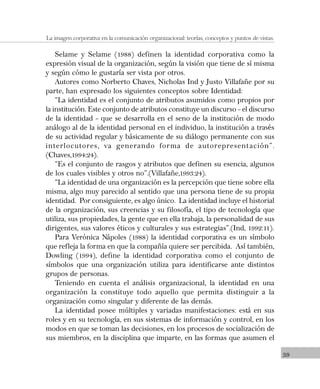 39
La imagen corporativa en la comunicación organizacional: teorías, conceptos y puntos de vistas.
Selame y Selame (1988) definen la identidad corporativa como la
expresión visual de la organización, según la visión que tiene de sí misma
y según cómo le gustaría ser vista por otros.
Autores como Norberto Chaves, Nicholas Ind y Justo Villafañe por su
parte, han expresado los siguientes conceptos sobre Identidad:
“La identidad es el conjunto de atributos asumidos como propios por
la institución. Este conjunto de atributos constituye un discurso – el discurso
de la identidad – que se desarrolla en el seno de la institución de modo
análogo al de la identidad personal en el individuo, la institución a través
de su actividad regular y básicamente de su diálogo permanente con sus
interlocutores, va generando forma de autorepresentación”.
(Chaves,1994:24).
“Es el conjunto de rasgos y atributos que definen su esencia, algunos
de los cuales visibles y otros no”.(Villafañe,1993:24).
“La identidad de una organización es la percepción que tiene sobre ella
misma, algo muy parecido al sentido que una persona tiene de su propia
identidad. Por consiguiente, es algo único. La identidad incluye el historial
de la organización, sus creencias y su filosofía, el tipo de tecnología que
utiliza, sus propiedades, la gente que en ella trabaja, la personalidad de sus
dirigentes, sus valores éticos y culturales y sus estrategias”.(Ind, 1992:11).
Para Verónica Nápoles (1988) la identidad corporativa es un símbolo
que refleja la forma en que la compañía quiere ser percibida. Así también,
Dowling (1994), define la identidad corporativa como el conjunto de
símbolos que una organización utiliza para identificarse ante distintos
grupos de personas.
Teniendo en cuenta el análisis organizacional, la identidad en una
organización la constituye todo aquello que permita distinguir a la
organización como singular y diferente de las demás.
La identidad posee múltiples y variadas manifestaciones: está en sus
roles y en su tecnología, en sus sistemas de información y control, en los
modos en que se toman las decisiones, en los procesos de socialización de
sus miembros, en la disciplina que imparte, en las formas que asumen el
 