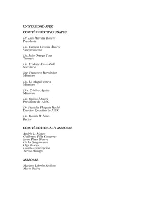 UNIVERSIDAD APECUNIVERSIDAD APECUNIVERSIDAD APECUNIVERSIDAD APECUNIVERSIDAD APEC
COMITÉ DIRECTIVO UNAPECCOMITÉ DIRECTIVO UNAPECCOMITÉ DIRECTIVO UNAPECCOMITÉ DIRECTIVO UNAPECCOMITÉ DIRECTIVO UNAPEC
Dr. Luis Heredia Bonetti
Presidente
Lic. Carmen Cristina Álvarez
Vicepresidente
Lic. Julio Ortega Tous
Tesorero
Lic. Frederic Eman-Zadé
Secretario
Ing. Francisco Hernández
Miembro
Lic. Lil Magali Esteva
Miembro
Dra. Cristina Aguiar
Miembro
Lic. Opinio Álvarez
Presidente de APEC
Dr. Franklin Holguín Haché
Director Ejecutivo de APEC
Lic. Dennis R. Simó
Rector
COMITÉ EDITORIAL Y ASESORESCOMITÉ EDITORIAL Y ASESORESCOMITÉ EDITORIAL Y ASESORESCOMITÉ EDITORIAL Y ASESORESCOMITÉ EDITORIAL Y ASESORES
Andrés L. Mateo
Guillermo Piña Contreras
Irene Pérez Guerra
Carlos Sangiovanni
Olga Basora
Lourdes Concepción
Teresa Hidalgo
ASESORESASESORESASESORESASESORESASESORES
Mariano Lebrón Saviñon
Mario Suárez
 
