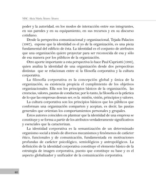 40
MSC. Alicia María Álvarez Álvarez
poder y la autoridad, en los modos de interacción entre sus integrantes,
en sus paredes y en su equipamiento, en sus recursos y en su discurso
cotidiano.
Desde la perspectiva comunicacional y organizacional, Tejada Palacios
(1987), expone que la identidad es el yo de la organización, es una pieza
fundamental del edificio de ésta. La identidad es el conjunto de atributos
que una organización quiere proyectar para ser reconocida de esa y sólo
de esa manera por los públicos de la organización.
Otro aporte importante a esta perspectiva lo hace Paul Capriotti (1999),
quien analiza la identidad de una organización desde dos perspectivas
distintas que se relacionan entre si: la filosofía corporativa y la cultura
corporativa.
La filosofía corporativa es la concepción global y única de la
organización, su existencia propicia el cumplimiento de los objetivos
organizacionales. Ella son los principios básicos de la organización, las
creencias, valores, pautas de conductas; por lo tanto, la filosofía es la práctica
de lo que las empresas desean ser, es la misión, visión, principios y valores.
La cultura corporativa son los principios básicos que los públicos que
conforman una organización comparten y aceptan, es decir, las pautas
generales que orientan los comportamientos personales y grupales.
Estos autores coinciden en plantear que la identidad de una empresa se
constituye y se forma a partir de los atributos verdaderamente significativos
y esenciales que la caracterizan.
La identidad corporativa es la semantización de un determinado
organismo social a través de diversos mecanismos y fenómenos de carácter
ético, funcionales y de comunicación, fundamentada en motivaciones
profundas de carácter psicológico, semiológicos y antropológicos. La
definición de la identidad corporativa constituye el elemento básico de la
estrategia de imagen corporativa, puesto que constituye su base y es el
aspecto globalizador y unificador de la comunicación corporativa.
 