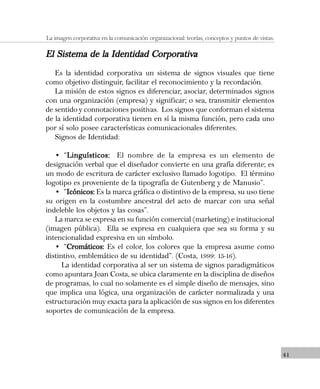 41
La imagen corporativa en la comunicación organizacional: teorías, conceptos y puntos de vistas.
El Sistema de la Identidad CorporativaEl Sistema de la Identidad CorporativaEl Sistema de la Identidad CorporativaEl Sistema de la Identidad CorporativaEl Sistema de la Identidad Corporativa
Es la identidad corporativa un sistema de signos visuales que tiene
como objetivo distinguir, facilitar el reconocimiento y la recordación.
La misión de estos signos es diferenciar, asociar, determinados signos
con una organización (empresa) y significar; o sea, transmitir elementos
de sentido y connotaciones positivas. Los signos que conforman el sistema
de la identidad corporativa tienen en sí la misma función, pero cada uno
por sí solo posee características comunicacionales diferentes.
Signos de Identidad:
• “Linguísticos:Linguísticos:Linguísticos:Linguísticos:Linguísticos: El nombre de la empresa es un elemento de
designación verbal que el diseñador convierte en una grafía diferente; es
un modo de escritura de carácter exclusivo llamado logotipo. El término
logotipo es proveniente de la tipografía de Gutenberg y de Manusio”.
• “Icónicos:Icónicos:Icónicos:Icónicos:Icónicos: Es la marca gráfica o distintivo de la empresa, su uso tiene
su origen en la costumbre ancestral del acto de marcar con una señal
indeleble los objetos y las cosas”.
La marca se expresa en su función comercial (marketing) e institucional
(imagen pública). Ella se expresa en cualquiera que sea su forma y su
intencionalidad expresiva en un símbolo.
• “Cromáticos:Cromáticos:Cromáticos:Cromáticos:Cromáticos: Es el color, los colores que la empresa asume como
distintivo, emblemático de su identidad”. (Costa, 1999: 15-16).
La identidad corporativa al ser un sistema de signos paradigmáticos
como apuntara Joan Costa, se ubica claramente en la disciplina de diseños
de programas, lo cual no solamente es el simple diseño de mensajes, sino
que implica una lógica, una organización de carácter normalizada y una
estructuración muy exacta para la aplicación de sus signos en los diferentes
soportes de comunicación de la empresa.
 
