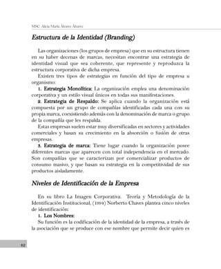 42
MSC. Alicia María Álvarez Álvarez
Estructura de la Identidad (Branding)Estructura de la Identidad (Branding)Estructura de la Identidad (Branding)Estructura de la Identidad (Branding)Estructura de la Identidad (Branding)
Las organizaciones (los grupos de empresa) que en su estructura tienen
en su haber decenas de marcas, necesitan encontrar una estrategia de
identidad visual que sea coherente, que represente y reproduzca la
estructura corporativa de dicha empresa.
Existen tres tipos de estrategias en función del tipo de empresa u
organismo:
1.1.1.1.1. Estrategia Monolítica:Estrategia Monolítica:Estrategia Monolítica:Estrategia Monolítica:Estrategia Monolítica: La organización emplea una denominación
corporativa y un estilo visual únicos en todas sus manifestaciones.
2.2.2.2.2. Estrategia de Respaldo:Estrategia de Respaldo:Estrategia de Respaldo:Estrategia de Respaldo:Estrategia de Respaldo: Se aplica cuando la organización está
compuesta por un grupo de compañías identificadas cada una con su
propia marca, coexistiendo además con la denominación de marca o grupo
de la compañía que les respalda.
Estas empresas suelen estar muy diversificadas en sectores y actividades
comerciales y basan su crecimiento en la absorción o fusión de otras
empresas.
3.3.3.3.3. Estrategia de marca:Estrategia de marca:Estrategia de marca:Estrategia de marca:Estrategia de marca: Tiene lugar cuando la organización posee
diferentes marcas que aparecen con total independencia en el mercado.
Son compañías que se caracterizan por comercializar productos de
consumo masivo, y que basan su estrategia en la competitividad de sus
productos aisladamente.
Niveles de Identificación de la EmpresaNiveles de Identificación de la EmpresaNiveles de Identificación de la EmpresaNiveles de Identificación de la EmpresaNiveles de Identificación de la Empresa
En su libro La Imagen Corporativa. Teoría y Metodología de la
Identificación Institucional, (1994) Norberto Chaves plantea cinco niveles
de identificación:
1.1.1.1.1. Los Nombres:Los Nombres:Los Nombres:Los Nombres:Los Nombres:
Su función es la codificación de la identidad de la empresa, a través de
la asociación que se produce con ese nombre que permite decir quien es
 