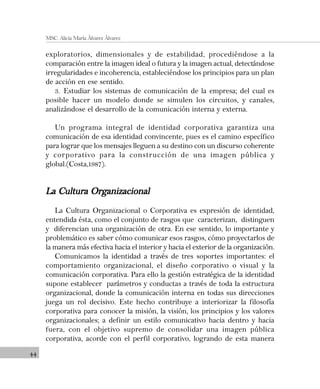 44
MSC. Alicia María Álvarez Álvarez
exploratorios, dimensionales y de estabilidad, procediéndose a la
comparación entre la imagen ideal o futura y la imagen actual, detectándose
irregularidades e incoherencia, estableciéndose los principios para un plan
de acción en ese sentido.
3. Estudiar los sistemas de comunicación de la empresa; del cual es
posible hacer un modelo donde se simulen los circuitos, y canales,
analizándose el desarrollo de la comunicación interna y externa.
Un programa integral de identidad corporativa garantiza una
comunicación de esa identidad convincente, pues es el camino específico
para lograr que los mensajes lleguen a su destino con un discurso coherente
y corporativo para la construcción de una imagen pública y
global.(Costa,1987).
La Cultura OrganizacionalLa Cultura OrganizacionalLa Cultura OrganizacionalLa Cultura OrganizacionalLa Cultura Organizacional
La Cultura Organizacional o Corporativa es expresión de identidad,
entendida ésta, como el conjunto de rasgos que caracterizan, distinguen
y diferencian una organización de otra. En ese sentido, lo importante y
problemático es saber cómo comunicar esos rasgos, cómo proyectarlos de
la manera más efectiva hacia el interior y hacia el exterior de la organización.
Comunicamos la identidad a través de tres soportes importantes: el
comportamiento organizacional, el diseño corporativo o visual y la
comunicación corporativa. Para ello la gestión estratégica de la identidad
supone establecer parámetros y conductas a través de toda la estructura
organizacional, donde la comunicación interna en todas sus direcciones
juega un rol decisivo. Este hecho contribuye a interiorizar la filosofía
corporativa para conocer la misión, la visión, los principios y los valores
organizacionales; a definir un estilo comunicativo hacia dentro y hacia
fuera, con el objetivo supremo de consolidar una imagen pública
corporativa, acorde con el perfil corporativo, logrando de esta manera
 